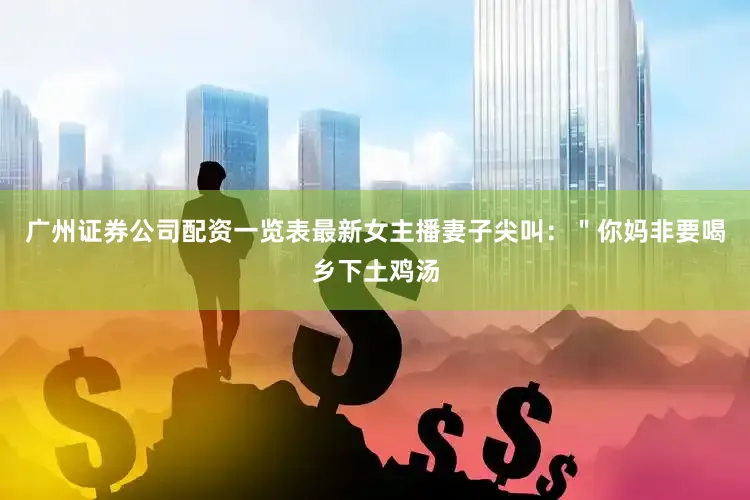 广州证券公司配资一览表最新女主播妻子尖叫：＂你妈非要喝乡下土鸡汤