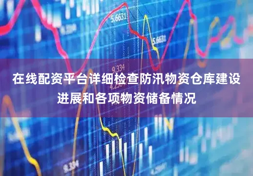 在线配资平台详细检查防汛物资仓库建设进展和各项物资储备情况