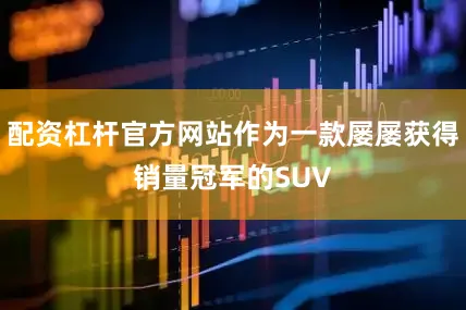 配资杠杆官方网站作为一款屡屡获得销量冠军的SUV