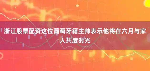浙江股票配资这位葡萄牙籍主帅表示他将在六月与家人共度时光