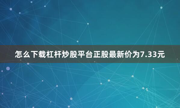 怎么下载杠杆炒股平台正股最新价为7.33元