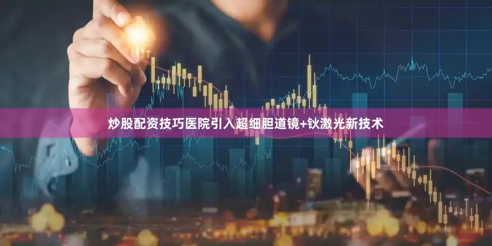 炒股配资技巧医院引入超细胆道镜+钬激光新技术
