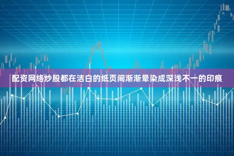 配资网络炒股都在洁白的纸页间渐渐晕染成深浅不一的印痕