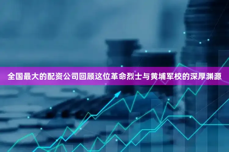 全国最大的配资公司回顾这位革命烈士与黄埔军校的深厚渊源