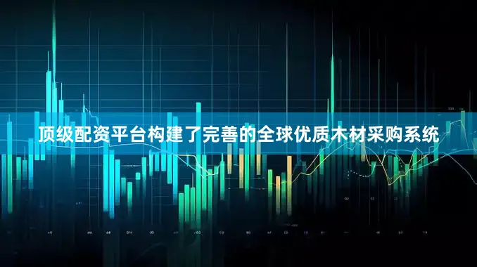 顶级配资平台构建了完善的全球优质木材采购系统