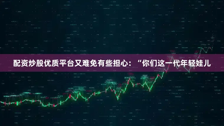 配资炒股优质平台又难免有些担心：“你们这一代年轻娃儿