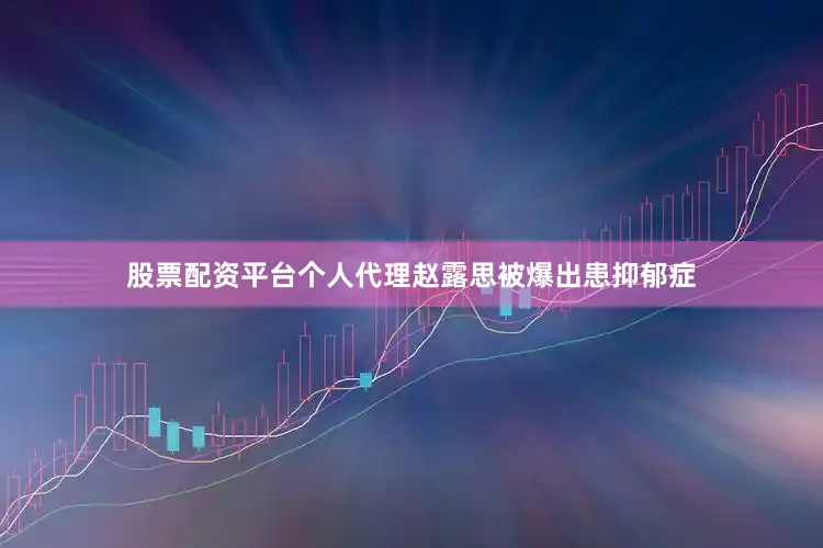 股票配资平台个人代理赵露思被爆出患抑郁症