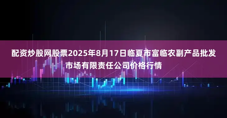 配资炒股网股票2025年8月17日临夏市富临农副产品批发市场有限责任公司价格行情